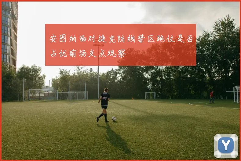 安图纳面对捷克防线禁区跑位是否占优前场支点观察