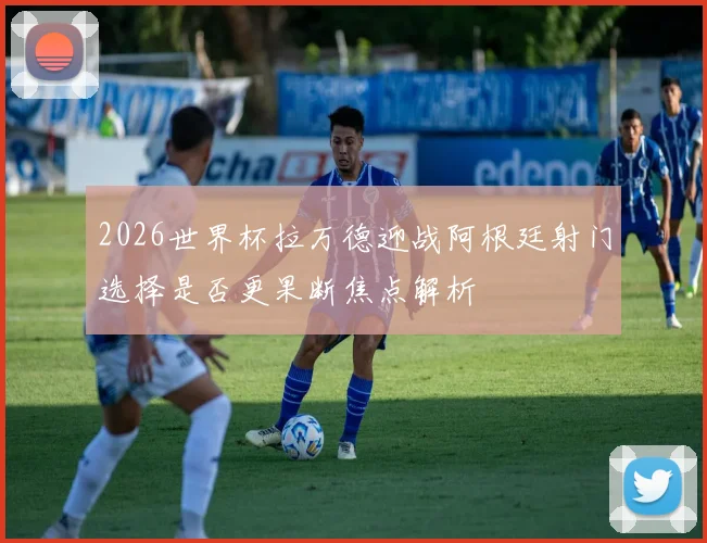 2026世界杯拉万德迎战阿根廷射门选择是否更果断焦点解析